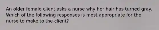 An older female client asks a nurse why her hair has turned gray. Which of the following responses is most appropriate for the nurse to make to the client?