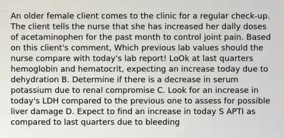 An older female client comes to the clinic for a regular check-up. The client tells the nurse that she has increased her dally doses of acetaminophen for the past month to control joint pain. Based on this client's comment, Which previous lab values should the nurse compare with today's lab report! LoOk at last quarters hemoglobin and hematocrit, expecting an increase today due to dehydration B. Determine if there is a decrease in serum potassium due to renal compromise C. Look for an increase in today's LDH compared to the previous one to assess for possible liver damage D. Expect to find an increase in today S APTI as compared to last quarters due to bleeding