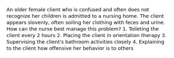 An older female client who is confused and often does not recognize her children is admitted to a nursing home. The client appears slovenly, often soiling her clothing with feces and urine. How can the nurse best manage this problem? 1. Toileting the client every 2 hours 2. Placing the client in orientation therapy 3. Supervising the client's bathroom activities closely 4. Explaining to the client how offensive her behavior is to others