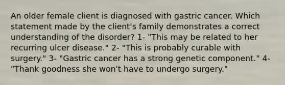 An older female client is diagnosed with gastric cancer. Which statement made by the client's family demonstrates a correct understanding of the disorder? 1- "This may be related to her recurring ulcer disease." 2- "This is probably curable with surgery." 3- "Gastric cancer has a strong genetic component." 4- "Thank goodness she won't have to undergo surgery."