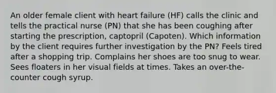 An older female client with heart failure (HF) calls the clinic and tells the practical nurse (PN) that she has been coughing after starting the prescription, captopril (Capoten). Which information by the client requires further investigation by the PN? Feels tired after a shopping trip. Complains her shoes are too snug to wear. Sees floaters in her visual fields at times. Takes an over-the-counter cough syrup.