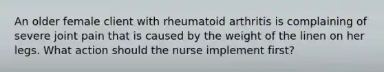 An older female client with rheumatoid arthritis is complaining of severe joint pain that is caused by the weight of the linen on her legs. What action should the nurse implement first?