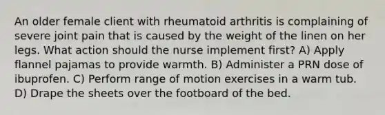 An older female client with rheumatoid arthritis is complaining of severe joint pain that is caused by the weight of the linen on her legs. What action should the nurse implement first? A) Apply flannel pajamas to provide warmth. B) Administer a PRN dose of ibuprofen. C) Perform range of motion exercises in a warm tub. D) Drape the sheets over the footboard of the bed.