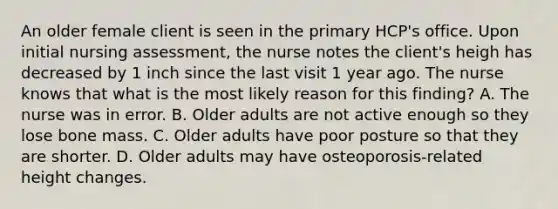 An older female client is seen in the primary HCP's office. Upon initial nursing assessment, the nurse notes the client's heigh has decreased by 1 inch since the last visit 1 year ago. The nurse knows that what is the most likely reason for this finding? A. The nurse was in error. B. Older adults are not active enough so they lose bone mass. C. Older adults have poor posture so that they are shorter. D. Older adults may have osteoporosis-related height changes.