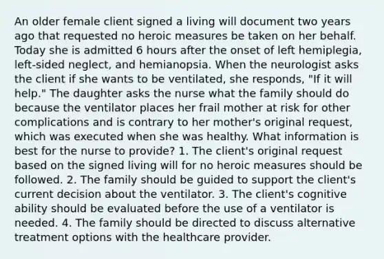 An older female client signed a living will document two years ago that requested no heroic measures be taken on her behalf. Today she is admitted 6 hours after the onset of left hemiplegia, left-sided neglect, and hemianopsia. When the neurologist asks the client if she wants to be ventilated, she responds, "If it will help." The daughter asks the nurse what the family should do because the ventilator places her frail mother at risk for other complications and is contrary to her mother's original request, which was executed when she was healthy. What information is best for the nurse to provide? 1. The client's original request based on the signed living will for no heroic measures should be followed. 2. The family should be guided to support the client's current decision about the ventilator. 3. The client's cognitive ability should be evaluated before the use of a ventilator is needed. 4. The family should be directed to discuss alternative treatment options with the healthcare provider.