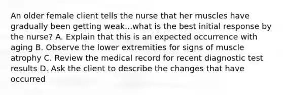 An older female client tells the nurse that her muscles have gradually been getting weak...what is the best initial response by the nurse? A. Explain that this is an expected occurrence with aging B. Observe the lower extremities for signs of muscle atrophy C. Review the medical record for recent diagnostic test results D. Ask the client to describe the changes that have occurred