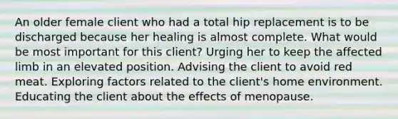 An older female client who had a total hip replacement is to be discharged because her healing is almost complete. What would be most important for this client? Urging her to keep the affected limb in an elevated position. Advising the client to avoid red meat. Exploring factors related to the client's home environment. Educating the client about the effects of menopause.