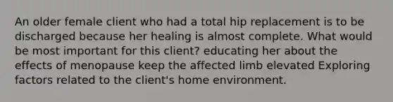 An older female client who had a total hip replacement is to be discharged because her healing is almost complete. What would be most important for this client? educating her about the effects of menopause keep the affected limb elevated Exploring factors related to the client's home environment.