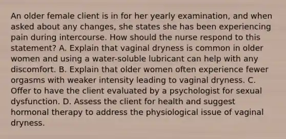 An older female client is in for her yearly examination, and when asked about any changes, she states she has been experiencing pain during intercourse. How should the nurse respond to this statement? A. Explain that vaginal dryness is common in older women and using a water-soluble lubricant can help with any discomfort. B. Explain that older women often experience fewer orgasms with weaker intensity leading to vaginal dryness. C. Offer to have the client evaluated by a psychologist for sexual dysfunction. D. Assess the client for health and suggest hormonal therapy to address the physiological issue of vaginal dryness.