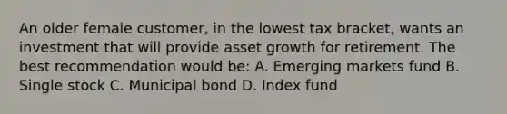 An older female customer, in the lowest tax bracket, wants an investment that will provide asset growth for retirement. The best recommendation would be: A. Emerging markets fund B. Single stock C. Municipal bond D. Index fund