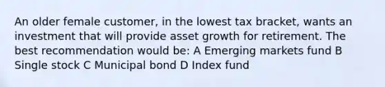 An older female customer, in the lowest tax bracket, wants an investment that will provide asset growth for retirement. The best recommendation would be: A Emerging markets fund B Single stock C Municipal bond D Index fund