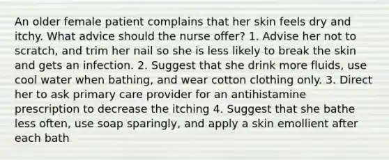 An older female patient complains that her skin feels dry and itchy. What advice should the nurse offer? 1. Advise her not to scratch, and trim her nail so she is less likely to break the skin and gets an infection. 2. Suggest that she drink more fluids, use cool water when bathing, and wear cotton clothing only. 3. Direct her to ask primary care provider for an antihistamine prescription to decrease the itching 4. Suggest that she bathe less often, use soap sparingly, and apply a skin emollient after each bath