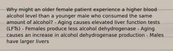 Why might an older female patient experience a higher blood alcohol level than a younger male who consumed the same amount of alcohol? - Aging causes elevated liver function tests (LFTs) - Females produce less alcohol dehydrogenase - Aging causes an increase in alcohol dehydrogenase production - Males have larger livers