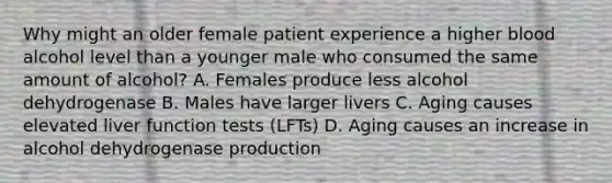 Why might an older female patient experience a higher blood alcohol level than a younger male who consumed the same amount of alcohol? A. Females produce less alcohol dehydrogenase B. Males have larger livers C. Aging causes elevated liver function tests (LFTs) D. Aging causes an increase in alcohol dehydrogenase production