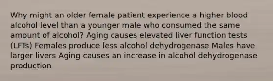 Why might an older female patient experience a higher blood alcohol level than a younger male who consumed the same amount of alcohol? Aging causes elevated liver function tests (LFTs) Females produce less alcohol dehydrogenase Males have larger livers Aging causes an increase in alcohol dehydrogenase production