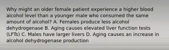 Why might an older female patient experience a higher blood alcohol level than a younger male who consumed the same amount of alcohol? A. Females produce less alcohol dehydrogenase B. Aging causes elevated liver function tests (LFTs) C. Males have larger livers D. Aging causes an increase in alcohol dehydrogenase production