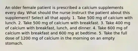 An older female patient is prescribed a calcium supplements every day. What should the nurse instruct the patient about this supplement? Select all that apply. 1. Take 500 mg of calcium with lunch. 2. Take 500 mg of calcium with breakfast. 3. Take 400 mg of calcium with breakfast, lunch, and dinner. 4. Take 600 mg of calcium with breakfast and 600 mg at bedtime. 5. Take the full dose of 1200 mg of calcium in the morning on an empty stomach.