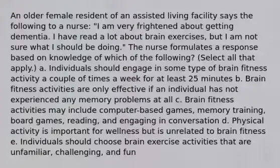 An older female resident of an assisted living facility says the following to a nurse: "I am very frightened about getting dementia. I have read a lot about brain exercises, but I am not sure what I should be doing." The nurse formulates a response based on knowledge of which of the following? (Select all that apply.) a. Individuals should engage in some type of brain fitness activity a couple of times a week for at least 25 minutes b. Brain fitness activities are only effective if an individual has not experienced any memory problems at all c. Brain fitness activities may include computer-based games, memory training, board games, reading, and engaging in conversation d. Physical activity is important for wellness but is unrelated to brain fitness e. Individuals should choose brain exercise activities that are unfamiliar, challenging, and fun