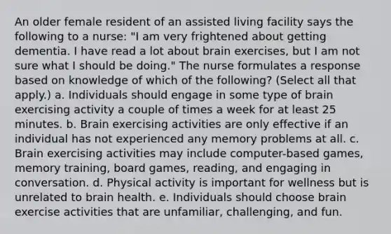 An older female resident of an assisted living facility says the following to a nurse: "I am very frightened about getting dementia. I have read a lot about brain exercises, but I am not sure what I should be doing." The nurse formulates a response based on knowledge of which of the following? (Select all that apply.) a. Individuals should engage in some type of brain exercising activity a couple of times a week for at least 25 minutes. b. Brain exercising activities are only effective if an individual has not experienced any memory problems at all. c. Brain exercising activities may include computer-based games, memory training, board games, reading, and engaging in conversation. d. Physical activity is important for wellness but is unrelated to brain health. e. Individuals should choose brain exercise activities that are unfamiliar, challenging, and fun.