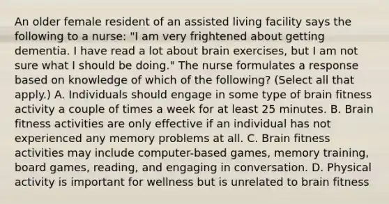 An older female resident of an assisted living facility says the following to a nurse: "I am very frightened about getting dementia. I have read a lot about brain exercises, but I am not sure what I should be doing." The nurse formulates a response based on knowledge of which of the following? (Select all that apply.) A. Individuals should engage in some type of brain fitness activity a couple of times a week for at least 25 minutes. B. Brain fitness activities are only effective if an individual has not experienced any memory problems at all. C. Brain fitness activities may include computer-based games, memory training, board games, reading, and engaging in conversation. D. Physical activity is important for wellness but is unrelated to brain fitness