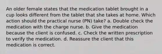 An older female states that the medication tablet brought in a cup looks different from the tablet that she takes at home. Which action should the practical nurse (PN) take? a. Double check the medication with the charge nurse. b. Give the medication because the client is confused. c. Check the written prescription to verify the medication. d. Reassure the client that this medication is correct.