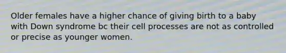 Older females have a higher chance of giving birth to a baby with Down syndrome bc their cell processes are not as controlled or precise as younger women.