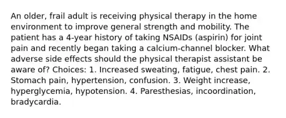 An older, frail adult is receiving physical therapy in the home environment to improve general strength and mobility. The patient has a 4-year history of taking NSAIDs (aspirin) for joint pain and recently began taking a calcium-channel blocker. What adverse side effects should the physical therapist assistant be aware of? Choices: 1. Increased sweating, fatigue, chest pain. 2. Stomach pain, hypertension, confusion. 3. Weight increase, hyperglycemia, hypotension. 4. Paresthesias, incoordination, bradycardia.