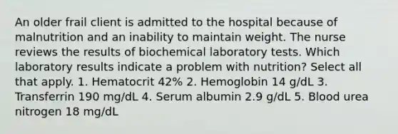 An older frail client is admitted to the hospital because of malnutrition and an inability to maintain weight. The nurse reviews the results of biochemical laboratory tests. Which laboratory results indicate a problem with nutrition? Select all that apply. 1. Hematocrit 42% 2. Hemoglobin 14 g/dL 3. Transferrin 190 mg/dL 4. Serum albumin 2.9 g/dL 5. Blood urea nitrogen 18 mg/dL