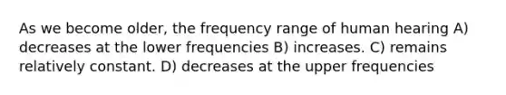 As we become older, the frequency range of human hearing A) decreases at the lower frequencies B) increases. C) remains relatively constant. D) decreases at the upper frequencies