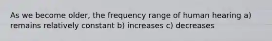 As we become older, the frequency range of human hearing a) remains relatively constant b) increases c) decreases