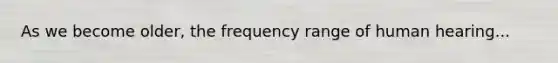 As we become older, the frequency range of human hearing...