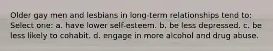 Older gay men and lesbians in long-term relationships tend to: Select one: a. have lower self-esteem. b. be less depressed. c. be less likely to cohabit. d. engage in more alcohol and drug abuse.