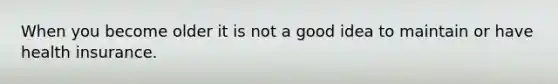 When you become older it is not a good idea to maintain or have health insurance.