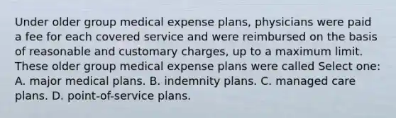 Under older group medical expense plans, physicians were paid a fee for each covered service and were reimbursed on the basis of reasonable and customary charges, up to a maximum limit. These older group medical expense plans were called Select one: A. major medical plans. B. indemnity plans. C. managed care plans. D. point-of-service plans.