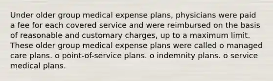 Under older group medical expense plans, physicians were paid a fee for each covered service and were reimbursed on the basis of reasonable and customary charges, up to a maximum limit. These older group medical expense plans were called o managed care plans. o point-of-service plans. o indemnity plans. o service medical plans.