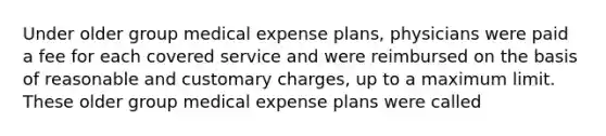 Under older group medical expense plans, physicians were paid a fee for each covered service and were reimbursed on the basis of reasonable and customary charges, up to a maximum limit. These older group medical expense plans were called