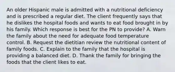 An older Hispanic male is admitted with a nutritional deficiency and is prescribed a regular diet. The client frequently says that he dislikes the hospital foods and wants to eat food brought in by his family. Which response is best for the PN to provide? A. Warn the family about the need for adequate food temperature control. B. Request the dietitian review the nutritional content of family foods. C. Explain to the family that the hospital is providing a balanced diet. D. Thank the family for bringing the foods that the client likes to eat.