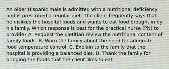 An older Hispanic male is admitted with a nutritional deficiency and is prescribed a regular diet. The client frequently says that he dislikes the hospital foods and wants to eat food brought in by his family. Which response is best for the practical nurse (PN) to provide? A. Request the dietitian review the nutritional content of family foods. B. Warn the family about the need for adequate food temperature control. C. Explain to the family that the hospital is providing a balanced diet. D. Thank the family for bringing the foods that the client likes to eat.