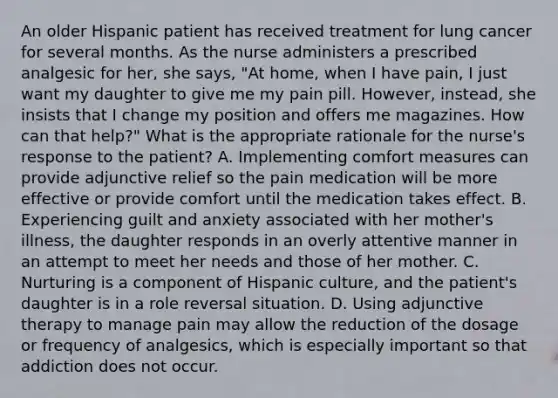 An older Hispanic patient has received treatment for lung cancer for several months. As the nurse administers a prescribed analgesic for her, she says, "At home, when I have pain, I just want my daughter to give me my pain pill. However, instead, she insists that I change my position and offers me magazines. How can that help?" What is the appropriate rationale for the nurse's response to the patient? A. Implementing comfort measures can provide adjunctive relief so the pain medication will be more effective or provide comfort until the medication takes effect. B. Experiencing guilt and anxiety associated with her mother's illness, the daughter responds in an overly attentive manner in an attempt to meet her needs and those of her mother. C. Nurturing is a component of Hispanic culture, and the patient's daughter is in a role reversal situation. D. Using adjunctive therapy to manage pain may allow the reduction of the dosage or frequency of analgesics, which is especially important so that addiction does not occur.