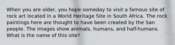 When you are older, you hope someday to visit a famous site of rock art located in a World Heritage Site in South Africa. The rock paintings here are thought to have been created by the San people. The images show animals, humans, and half-humans. What is the name of this site?