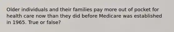 Older individuals and their families pay more out of pocket for health care now than they did before Medicare was established in 1965. True or false?