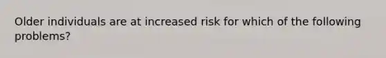 Older individuals are at increased risk for which of the following problems?