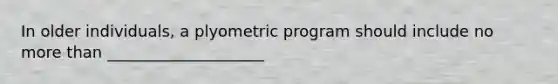 In older individuals, a plyometric program should include no more than ____________________