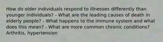 How do older individuals respond to illnesses differently than younger individuals? - What are the leading causes of death in elderly people? - What happens to the immune system and what does this mean? - What are more common chronic conditions? Arthritis, hypertension