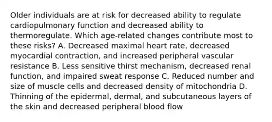 Older individuals are at risk for decreased ability to regulate cardiopulmonary function and decreased ability to thermoregulate. Which age-related changes contribute most to these risks? A. Decreased maximal heart rate, decreased myocardial contraction, and increased peripheral vascular resistance B. Less sensitive thirst mechanism, decreased renal function, and impaired sweat response C. Reduced number and size of muscle cells and decreased density of mitochondria D. Thinning of the epidermal, dermal, and subcutaneous layers of the skin and decreased peripheral blood flow