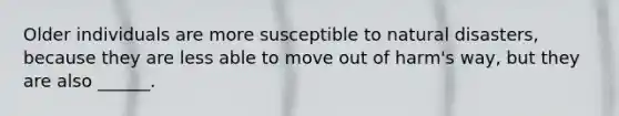 Older individuals are more susceptible to natural disasters, because they are less able to move out of harm's way, but they are also ______.