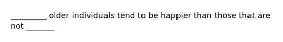 _________ older individuals tend to be happier than those that are not _______