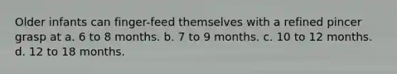 Older infants can finger-feed themselves with a refined pincer grasp at a. 6 to 8 months. b. 7 to 9 months. c. 10 to 12 months. d. 12 to 18 months.