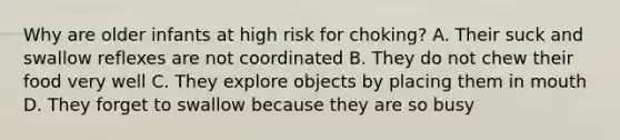 Why are older infants at high risk for choking? A. Their suck and swallow reflexes are not coordinated B. They do not chew their food very well C. They explore objects by placing them in mouth D. They forget to swallow because they are so busy