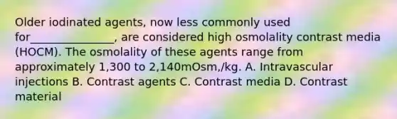 Older iodinated agents, now less commonly used for_______________, are considered high osmolality contrast media (HOCM). The osmolality of these agents range from approximately 1,300 to 2,140mOsm,/kg. A. Intravascular injections B. Contrast agents C. Contrast media D. Contrast material